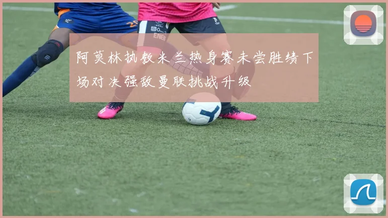 阿莫林执教米兰热身赛未尝胜绩下场对决强敌曼联挑战升级