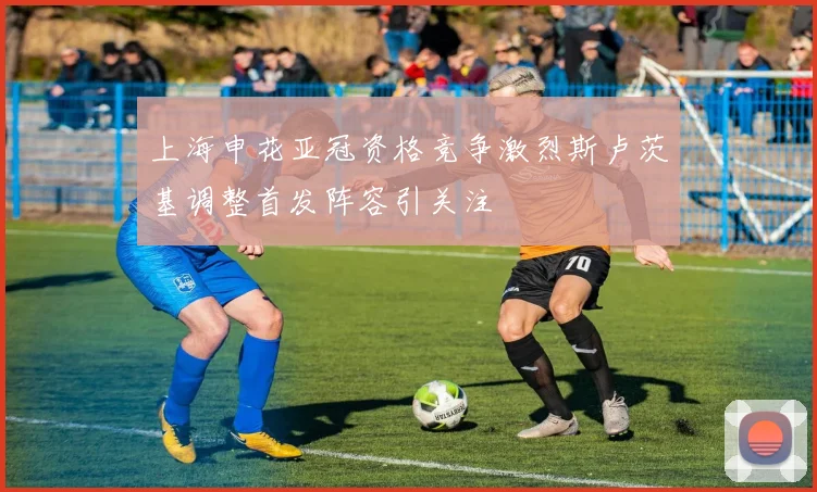 上海申花亚冠资格竞争激烈斯卢茨基调整首发阵容引关注