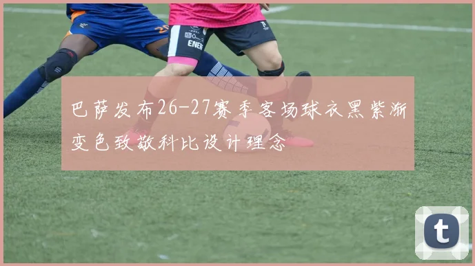巴萨发布26-27赛季客场球衣黑紫渐变色致敬科比设计理念