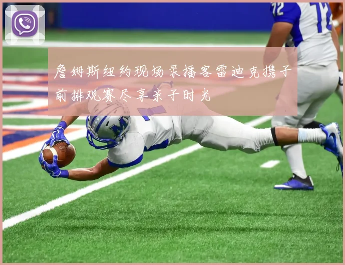 詹姆斯纽约现场录播客雷迪克携子前排观赛尽享亲子时光